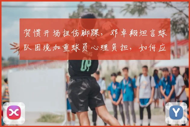 贺惯开场扭伤脚踝，邓卓翔坦言球队困境加重球员心理负担，如何应对？