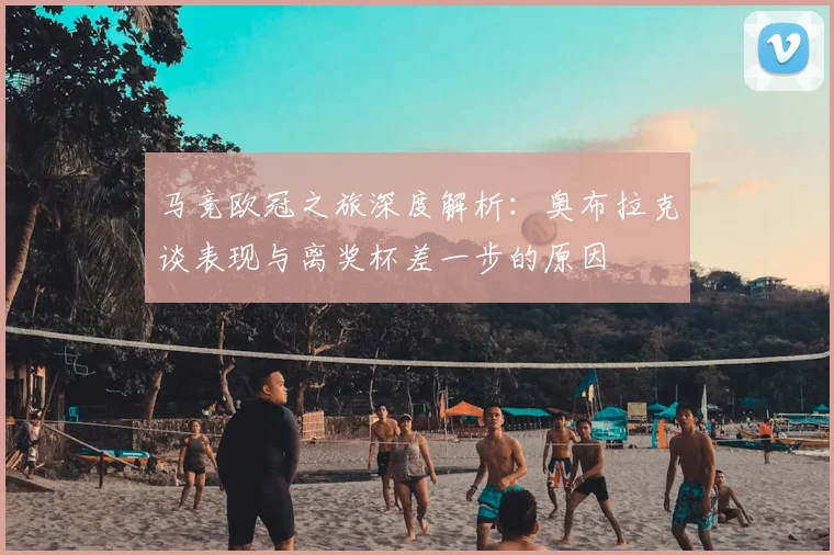 马竞欧冠之旅深度解析：奥布拉克谈表现与离奖杯差一步的原因
