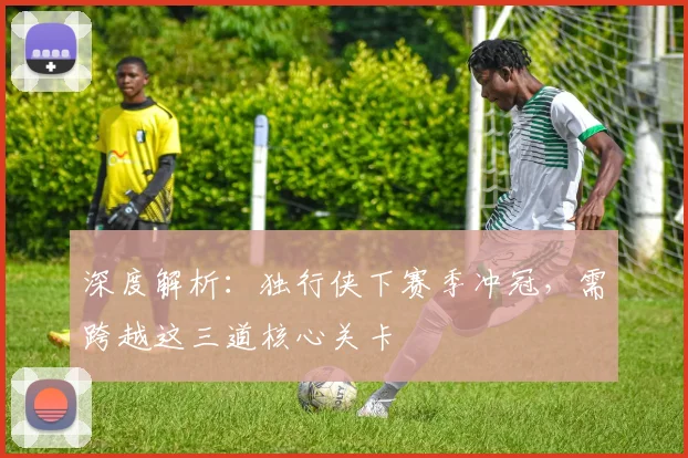 深度解析：独行侠下赛季冲冠，需跨越这三道核心关卡