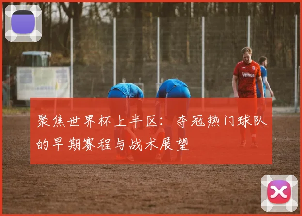 聚焦世界杯上半区：夺冠热门球队的早期赛程与战术展望
