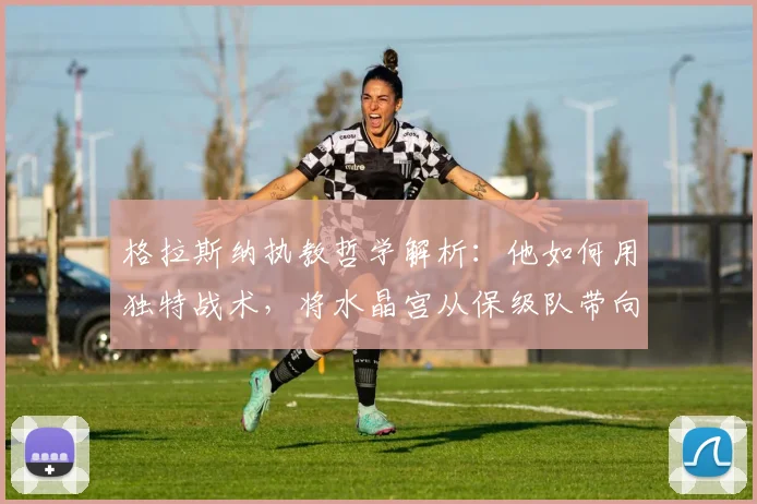 格拉斯纳执教哲学解析：他如何用独特战术，将水晶宫从保级队带向欧战决赛？