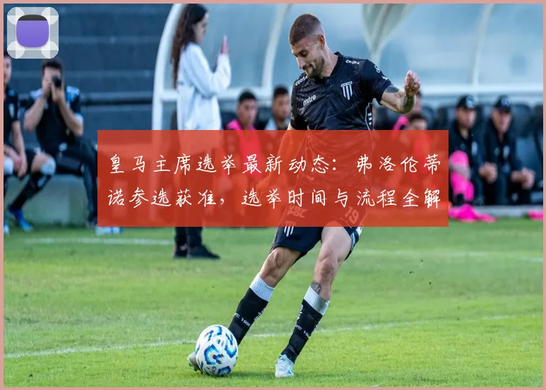 皇马主席选举最新动态：弗洛伦蒂诺参选获准，选举时间与流程全解析