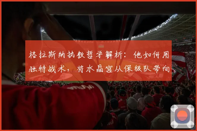 格拉斯纳执教哲学解析:他如何用独特战术,将水晶宫从保级队带向欧战决赛?